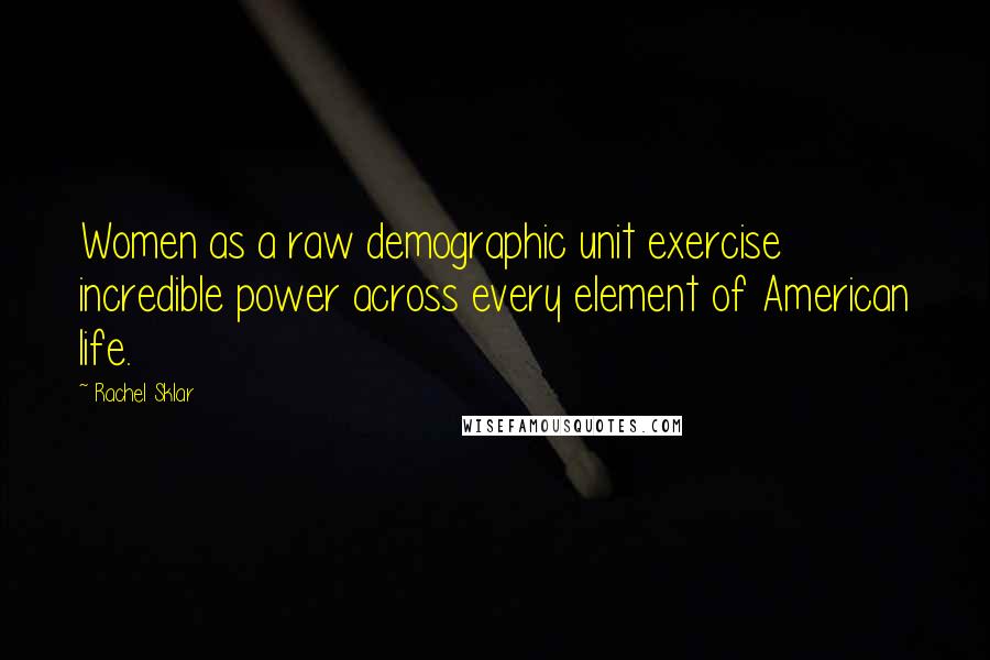 Rachel Sklar Quotes: Women as a raw demographic unit exercise incredible power across every element of American life.