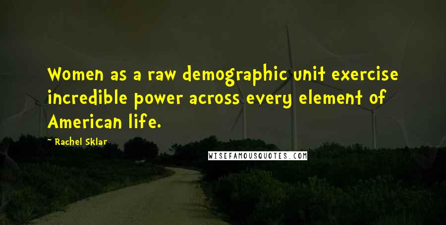 Rachel Sklar Quotes: Women as a raw demographic unit exercise incredible power across every element of American life.