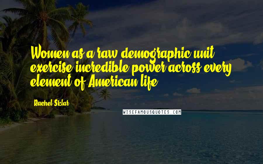 Rachel Sklar Quotes: Women as a raw demographic unit exercise incredible power across every element of American life.