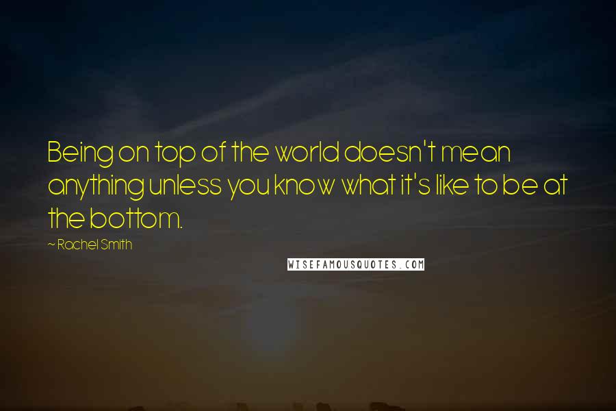 Rachel Smith Quotes: Being on top of the world doesn't mean anything unless you know what it's like to be at the bottom.