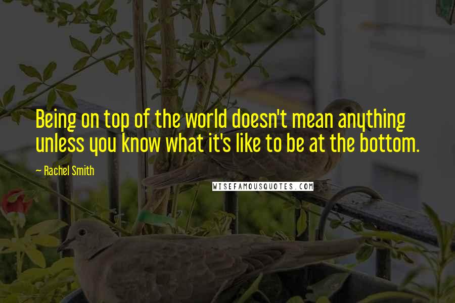 Rachel Smith Quotes: Being on top of the world doesn't mean anything unless you know what it's like to be at the bottom.