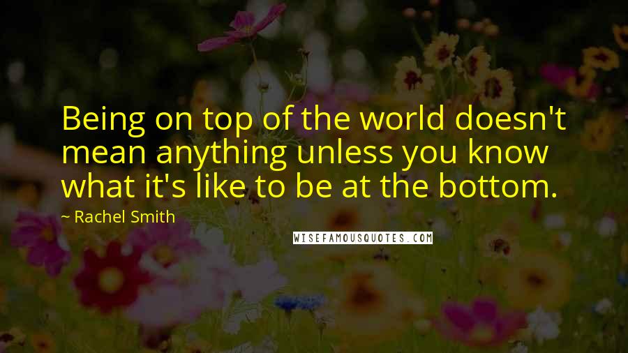 Rachel Smith Quotes: Being on top of the world doesn't mean anything unless you know what it's like to be at the bottom.