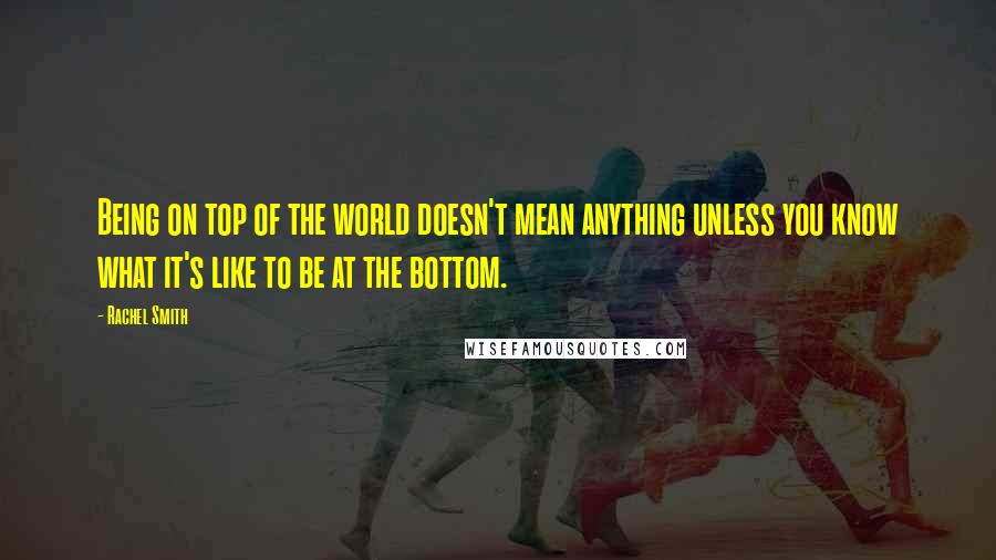 Rachel Smith Quotes: Being on top of the world doesn't mean anything unless you know what it's like to be at the bottom.