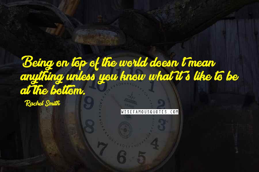 Rachel Smith Quotes: Being on top of the world doesn't mean anything unless you know what it's like to be at the bottom.