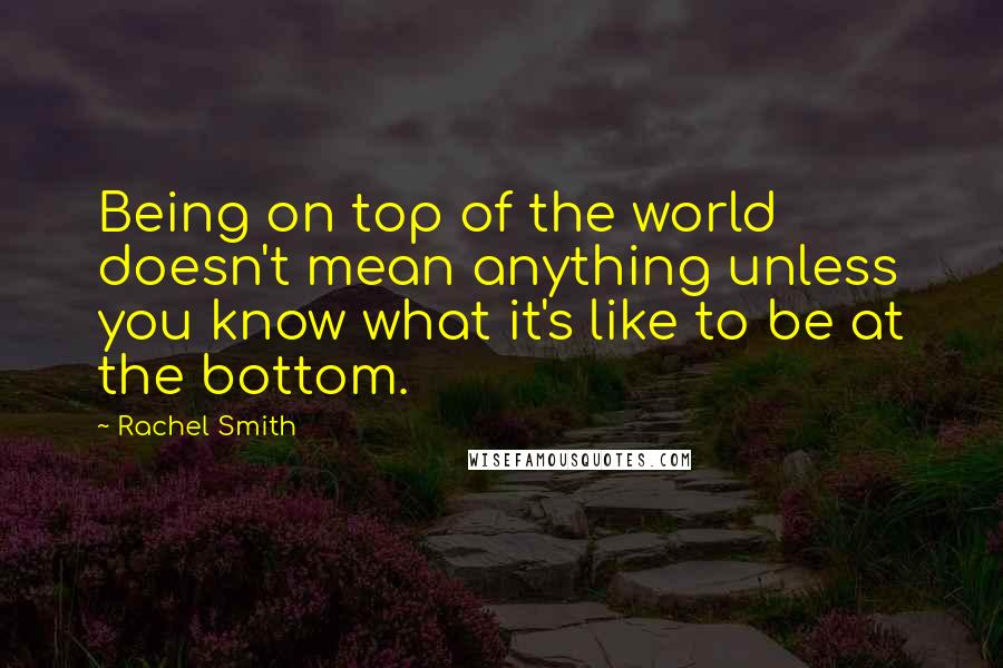 Rachel Smith Quotes: Being on top of the world doesn't mean anything unless you know what it's like to be at the bottom.