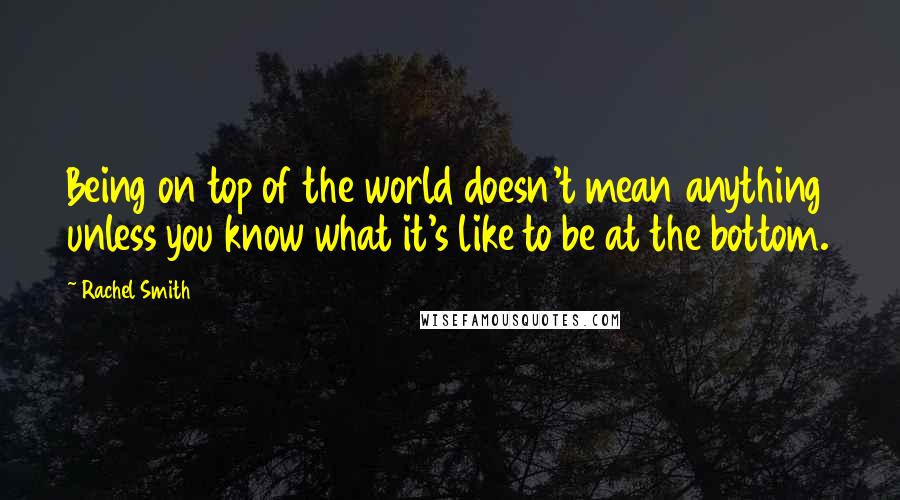 Rachel Smith Quotes: Being on top of the world doesn't mean anything unless you know what it's like to be at the bottom.