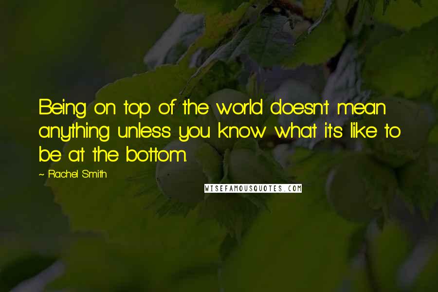 Rachel Smith Quotes: Being on top of the world doesn't mean anything unless you know what it's like to be at the bottom.