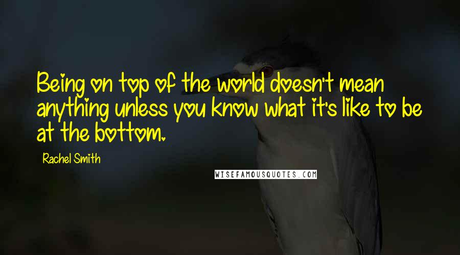 Rachel Smith Quotes: Being on top of the world doesn't mean anything unless you know what it's like to be at the bottom.