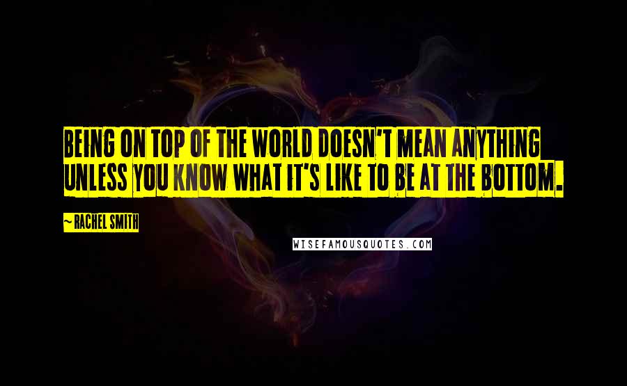 Rachel Smith Quotes: Being on top of the world doesn't mean anything unless you know what it's like to be at the bottom.