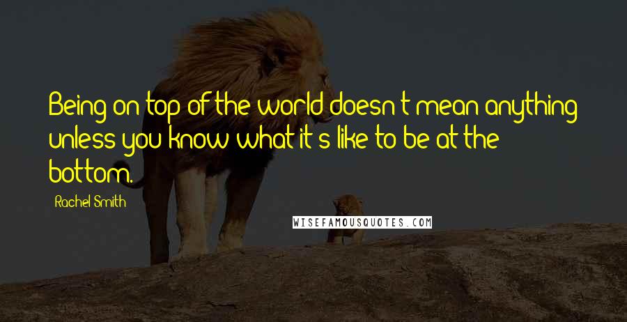 Rachel Smith Quotes: Being on top of the world doesn't mean anything unless you know what it's like to be at the bottom.