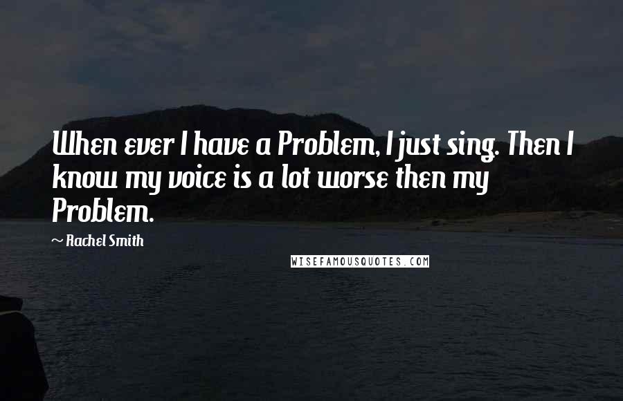 Rachel Smith Quotes: When ever I have a Problem, I just sing. Then I know my voice is a lot worse then my Problem.