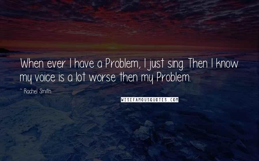 Rachel Smith Quotes: When ever I have a Problem, I just sing. Then I know my voice is a lot worse then my Problem.