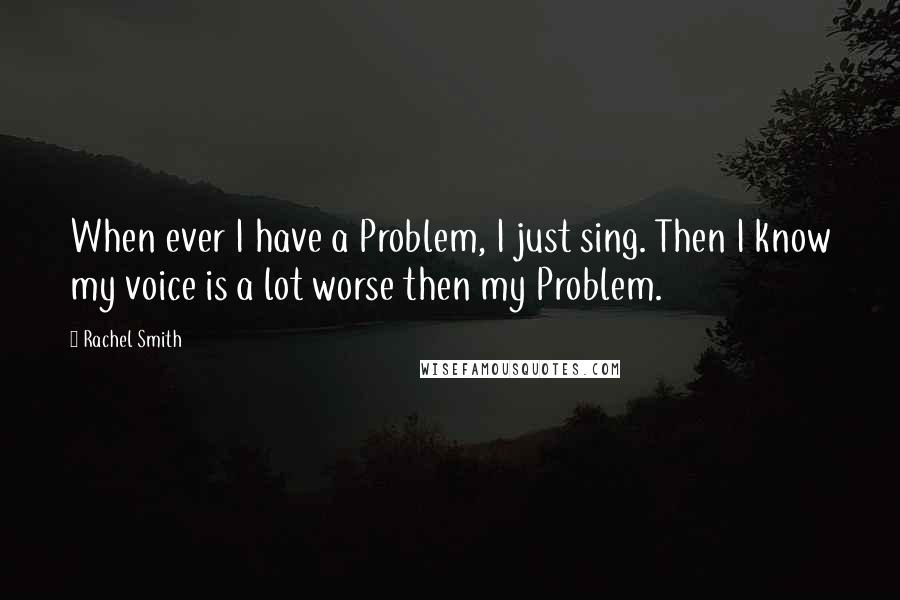 Rachel Smith Quotes: When ever I have a Problem, I just sing. Then I know my voice is a lot worse then my Problem.