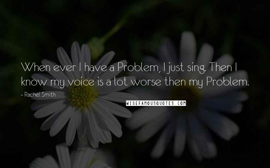 Rachel Smith Quotes: When ever I have a Problem, I just sing. Then I know my voice is a lot worse then my Problem.