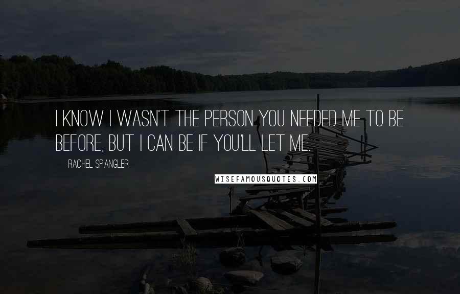 Rachel Spangler Quotes: I know I wasn't the person you needed me to be before, but I can be if you'll let me.