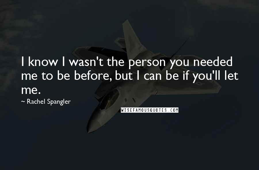 Rachel Spangler Quotes: I know I wasn't the person you needed me to be before, but I can be if you'll let me.