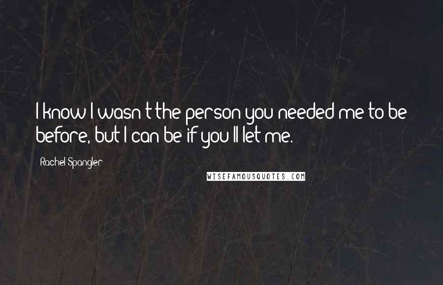 Rachel Spangler Quotes: I know I wasn't the person you needed me to be before, but I can be if you'll let me.