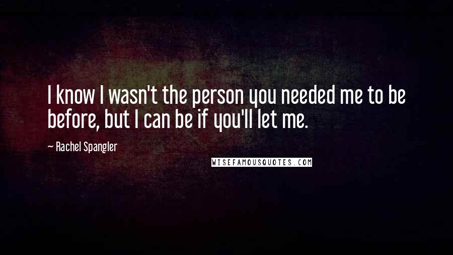 Rachel Spangler Quotes: I know I wasn't the person you needed me to be before, but I can be if you'll let me.