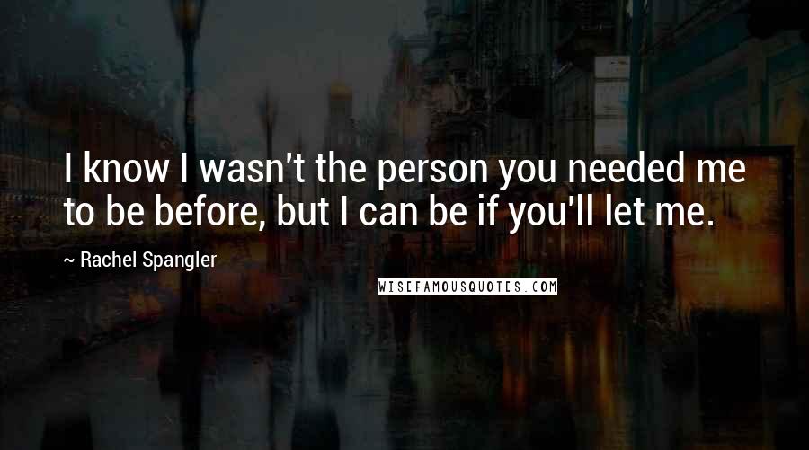 Rachel Spangler Quotes: I know I wasn't the person you needed me to be before, but I can be if you'll let me.