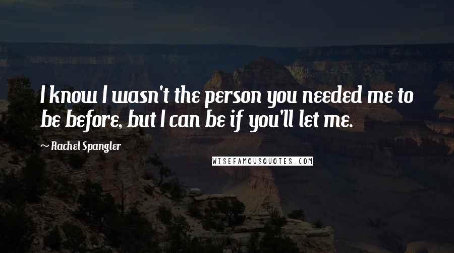 Rachel Spangler Quotes: I know I wasn't the person you needed me to be before, but I can be if you'll let me.