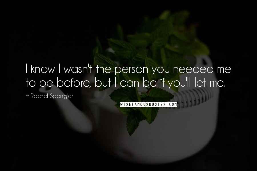 Rachel Spangler Quotes: I know I wasn't the person you needed me to be before, but I can be if you'll let me.