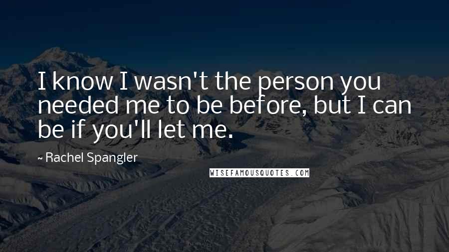 Rachel Spangler Quotes: I know I wasn't the person you needed me to be before, but I can be if you'll let me.