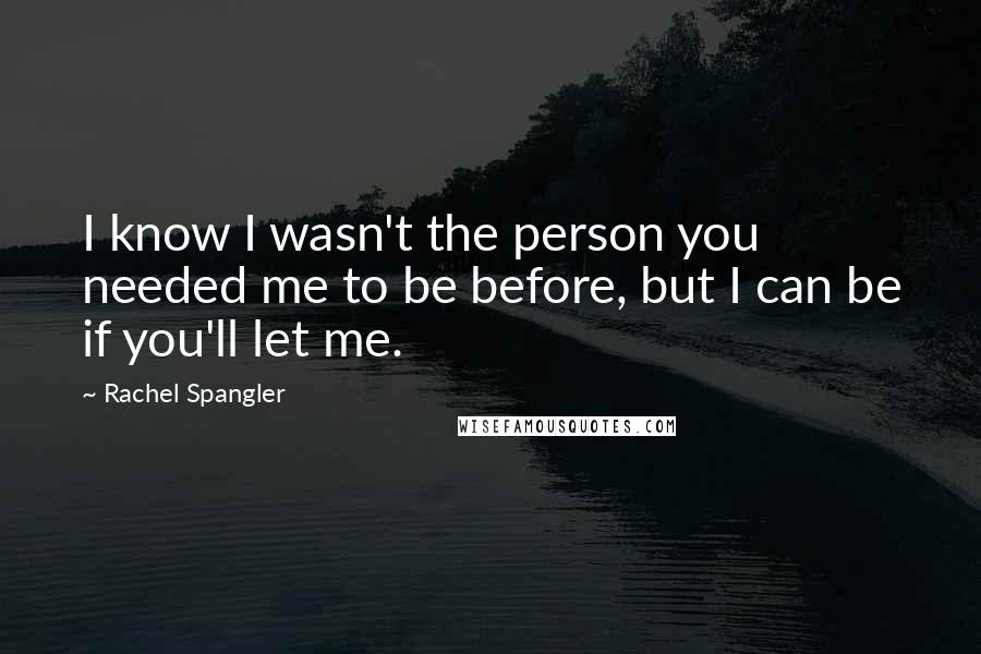 Rachel Spangler Quotes: I know I wasn't the person you needed me to be before, but I can be if you'll let me.