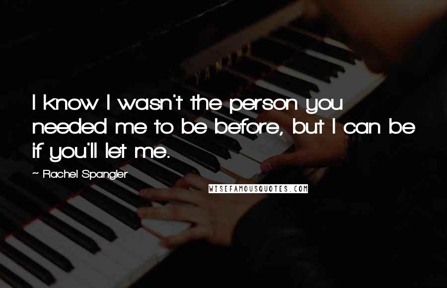 Rachel Spangler Quotes: I know I wasn't the person you needed me to be before, but I can be if you'll let me.