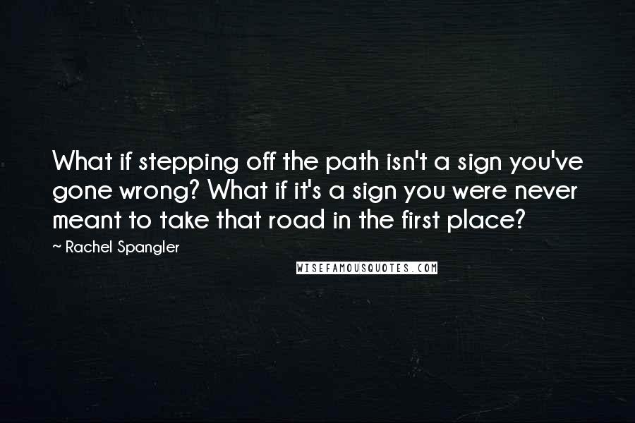 Rachel Spangler Quotes: What if stepping off the path isn't a sign you've gone wrong? What if it's a sign you were never meant to take that road in the first place?