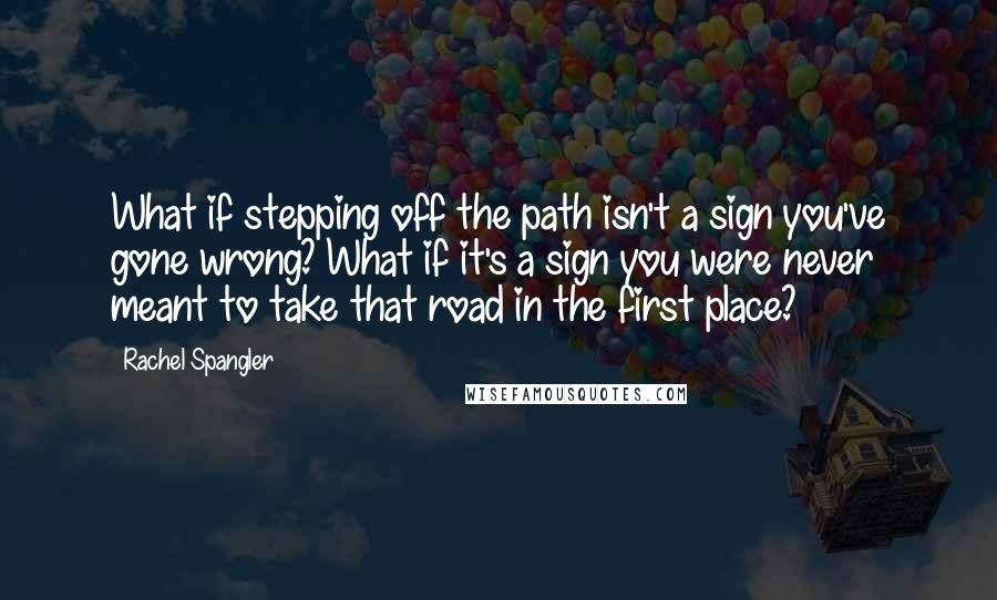 Rachel Spangler Quotes: What if stepping off the path isn't a sign you've gone wrong? What if it's a sign you were never meant to take that road in the first place?