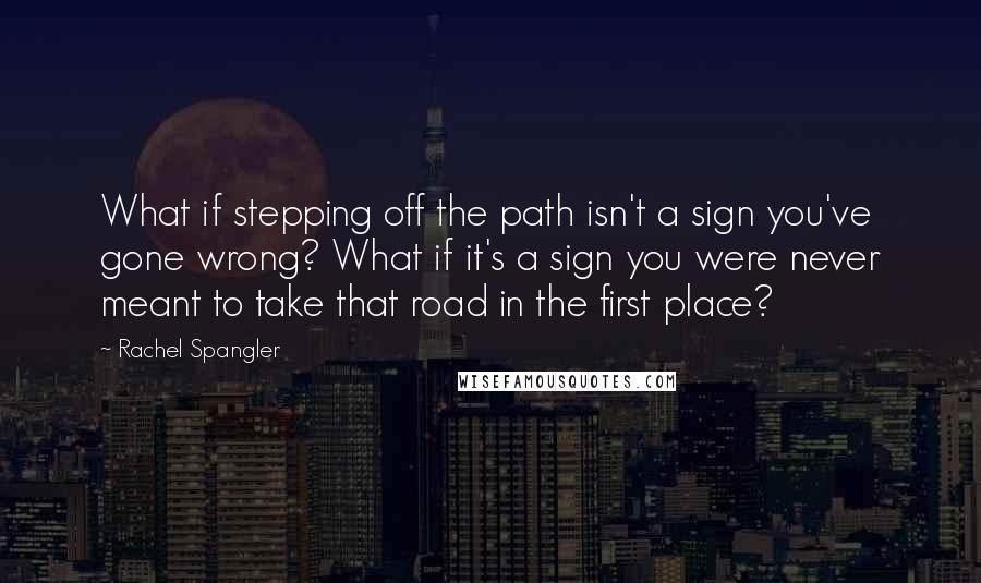 Rachel Spangler Quotes: What if stepping off the path isn't a sign you've gone wrong? What if it's a sign you were never meant to take that road in the first place?