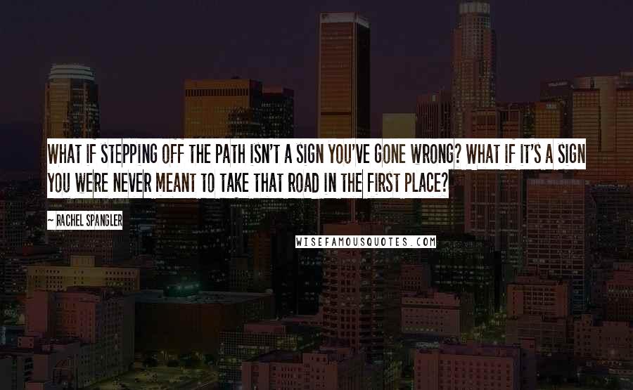 Rachel Spangler Quotes: What if stepping off the path isn't a sign you've gone wrong? What if it's a sign you were never meant to take that road in the first place?