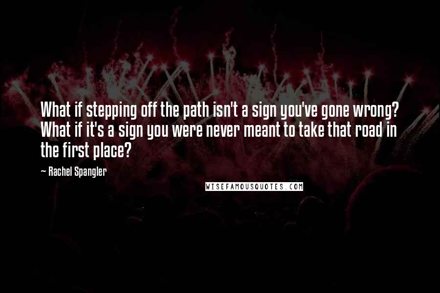 Rachel Spangler Quotes: What if stepping off the path isn't a sign you've gone wrong? What if it's a sign you were never meant to take that road in the first place?