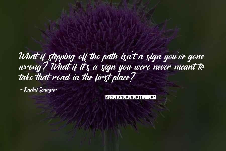 Rachel Spangler Quotes: What if stepping off the path isn't a sign you've gone wrong? What if it's a sign you were never meant to take that road in the first place?