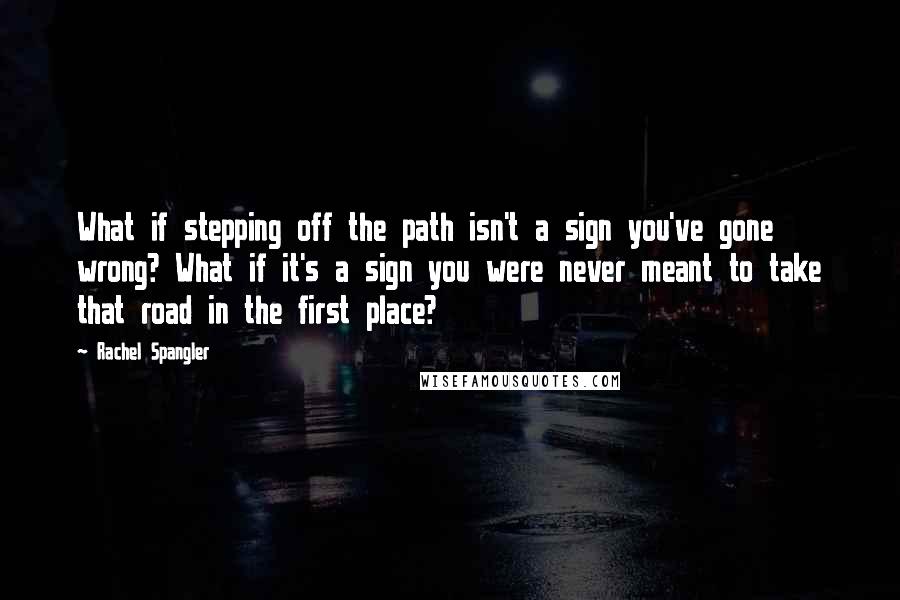 Rachel Spangler Quotes: What if stepping off the path isn't a sign you've gone wrong? What if it's a sign you were never meant to take that road in the first place?