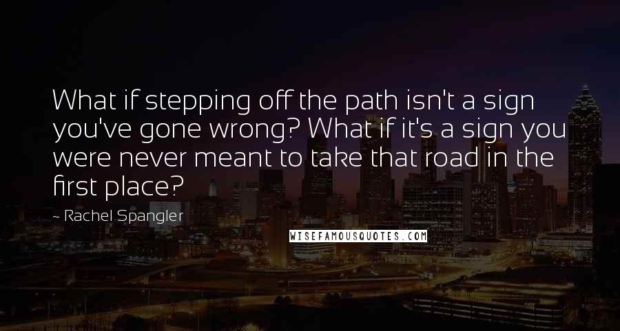 Rachel Spangler Quotes: What if stepping off the path isn't a sign you've gone wrong? What if it's a sign you were never meant to take that road in the first place?