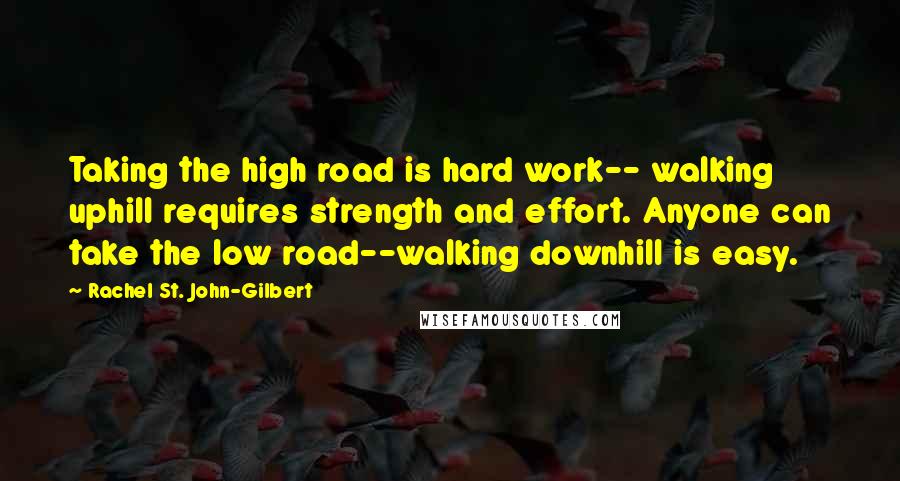 Rachel St. John-Gilbert Quotes: Taking the high road is hard work-- walking uphill requires strength and effort. Anyone can take the low road--walking downhill is easy.