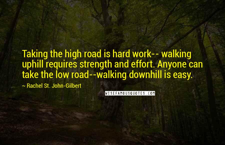 Rachel St. John-Gilbert Quotes: Taking the high road is hard work-- walking uphill requires strength and effort. Anyone can take the low road--walking downhill is easy.