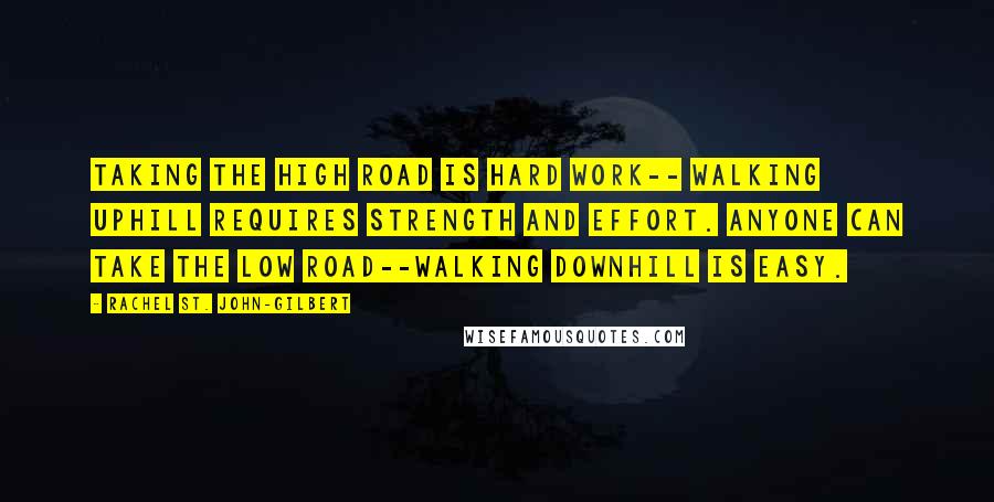 Rachel St. John-Gilbert Quotes: Taking the high road is hard work-- walking uphill requires strength and effort. Anyone can take the low road--walking downhill is easy.