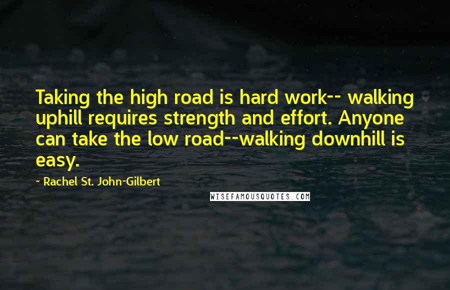 Rachel St. John-Gilbert Quotes: Taking the high road is hard work-- walking uphill requires strength and effort. Anyone can take the low road--walking downhill is easy.
