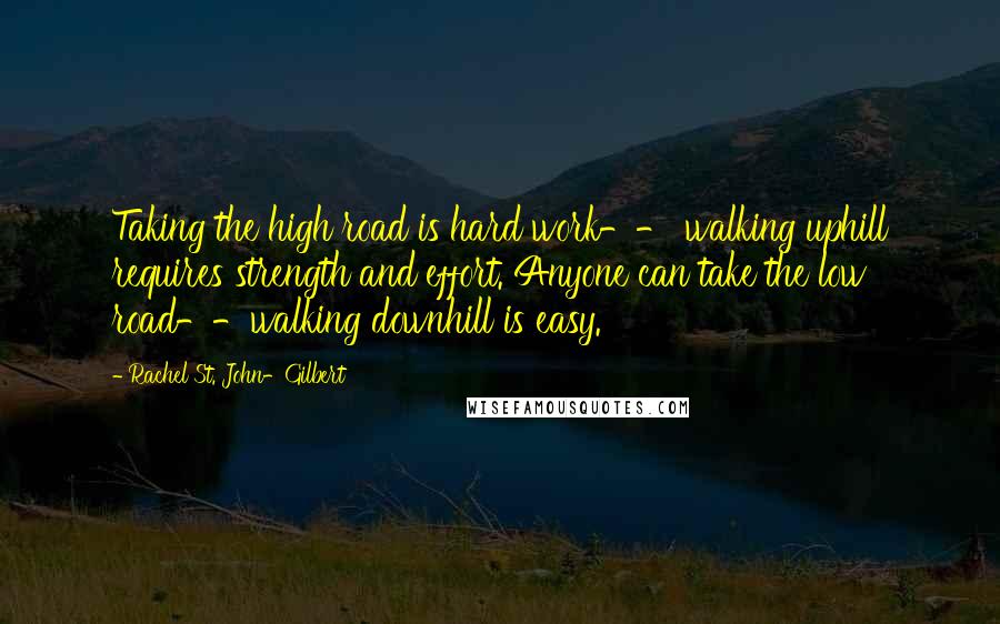 Rachel St. John-Gilbert Quotes: Taking the high road is hard work-- walking uphill requires strength and effort. Anyone can take the low road--walking downhill is easy.