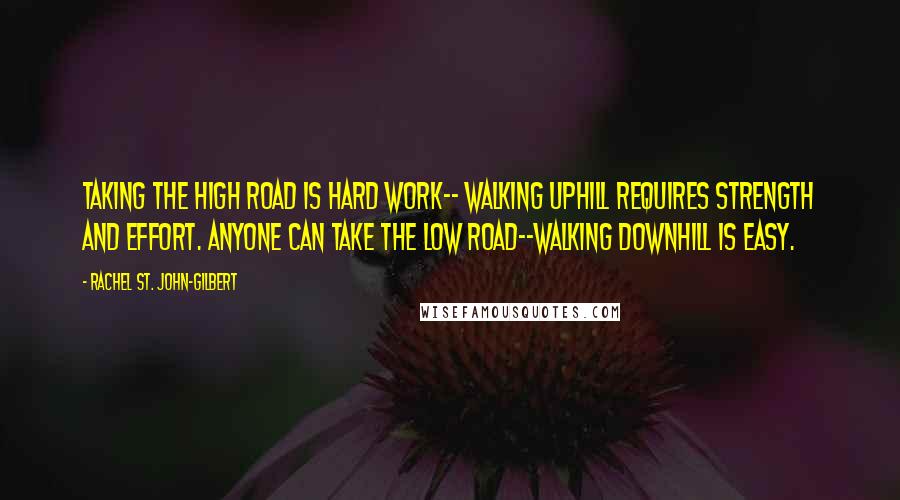 Rachel St. John-Gilbert Quotes: Taking the high road is hard work-- walking uphill requires strength and effort. Anyone can take the low road--walking downhill is easy.