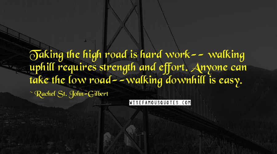 Rachel St. John-Gilbert Quotes: Taking the high road is hard work-- walking uphill requires strength and effort. Anyone can take the low road--walking downhill is easy.