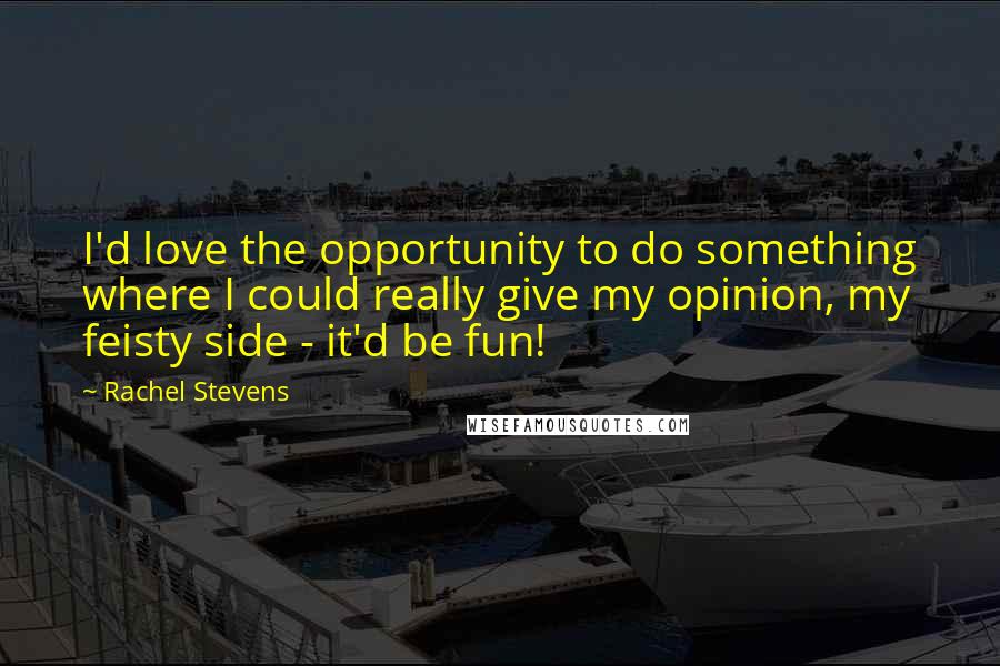 Rachel Stevens Quotes: I'd love the opportunity to do something where I could really give my opinion, my feisty side - it'd be fun!