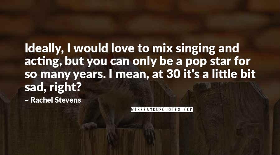 Rachel Stevens Quotes: Ideally, I would love to mix singing and acting, but you can only be a pop star for so many years. I mean, at 30 it's a little bit sad, right?