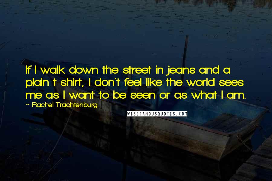 Rachel Trachtenburg Quotes: If I walk down the street in jeans and a plain t-shirt, I don't feel like the world sees me as I want to be seen or as what I am.