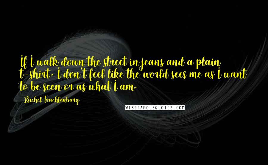 Rachel Trachtenburg Quotes: If I walk down the street in jeans and a plain t-shirt, I don't feel like the world sees me as I want to be seen or as what I am.