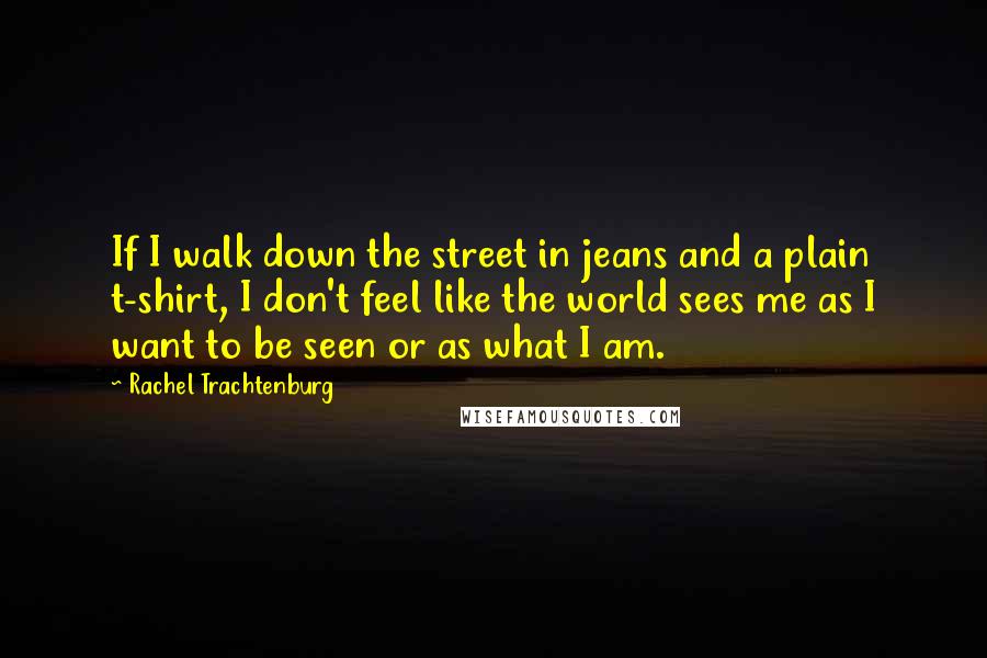 Rachel Trachtenburg Quotes: If I walk down the street in jeans and a plain t-shirt, I don't feel like the world sees me as I want to be seen or as what I am.