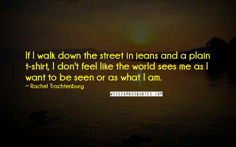 Rachel Trachtenburg Quotes: If I walk down the street in jeans and a plain t-shirt, I don't feel like the world sees me as I want to be seen or as what I am.