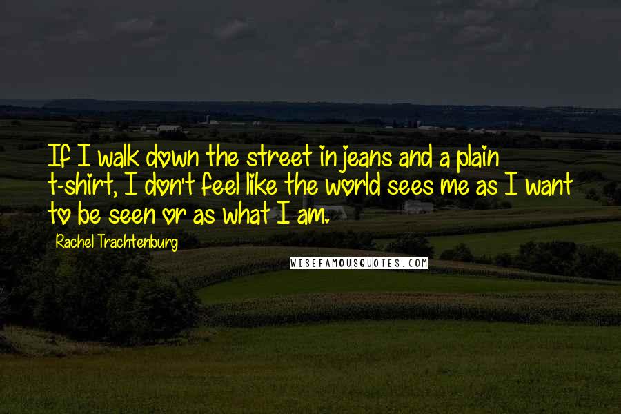 Rachel Trachtenburg Quotes: If I walk down the street in jeans and a plain t-shirt, I don't feel like the world sees me as I want to be seen or as what I am.